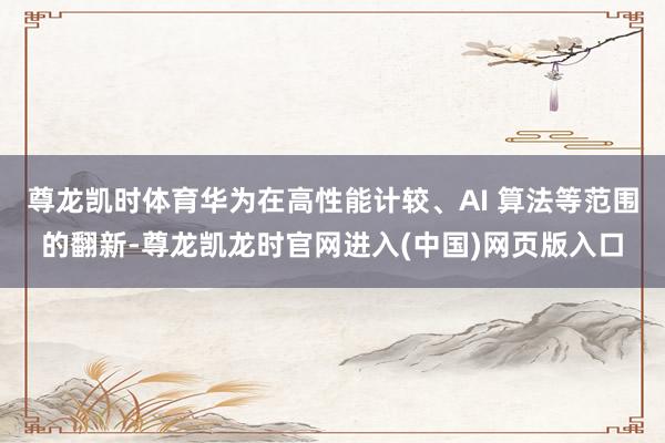 尊龙凯时体育华为在高性能计较、AI 算法等范围的翻新-尊龙凯龙时官网进入(中国)网页版入口