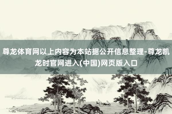尊龙体育网以上内容为本站据公开信息整理-尊龙凯龙时官网进入(中国)网页版入口