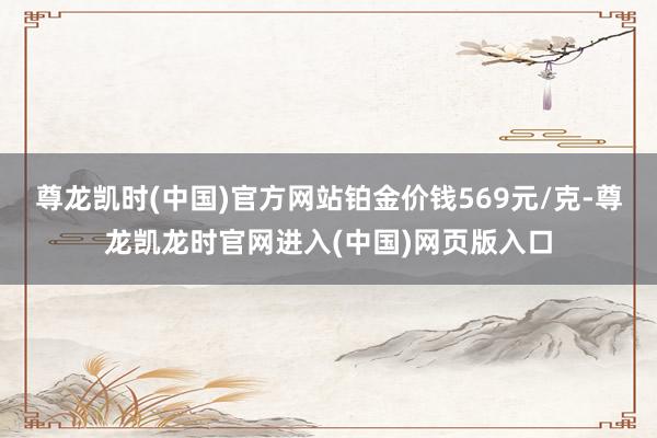 尊龙凯时(中国)官方网站铂金价钱569元/克-尊龙凯龙时官网进入(中国)网页版入口