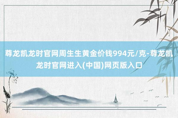 尊龙凯龙时官网周生生黄金价钱994元/克-尊龙凯龙时官网进入(中国)网页版入口