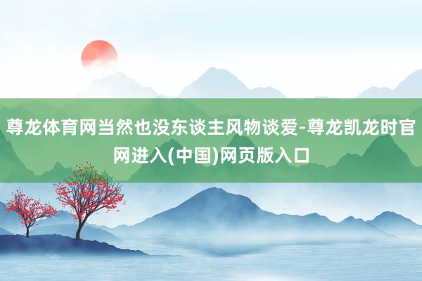 尊龙体育网当然也没东谈主风物谈爱-尊龙凯龙时官网进入(中国)网页版入口
