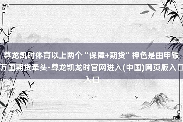 尊龙凯时体育以上两个“保障+期货”神色是由申银万国期货牵头-尊龙凯龙时官网进入(中国)网页版入口