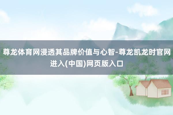尊龙体育网浸透其品牌价值与心智-尊龙凯龙时官网进入(中国)网页版入口