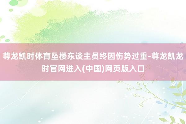 尊龙凯时体育坠楼东谈主员终因伤势过重-尊龙凯龙时官网进入(中国)网页版入口