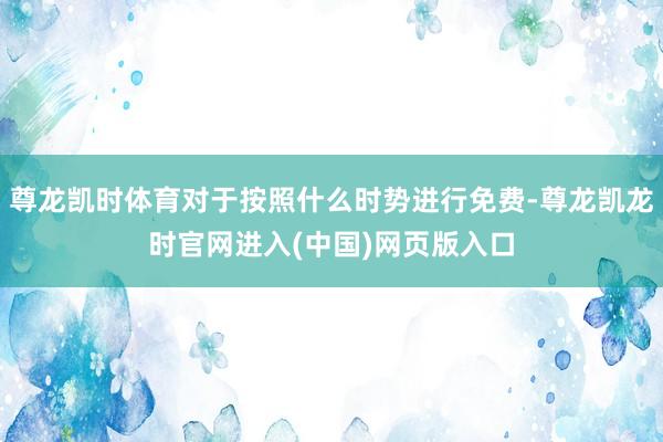 尊龙凯时体育对于按照什么时势进行免费-尊龙凯龙时官网进入(中国)网页版入口