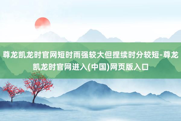 尊龙凯龙时官网短时雨强较大但捏续时分较短-尊龙凯龙时官网进入(中国)网页版入口