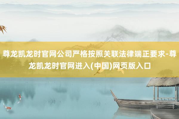 尊龙凯龙时官网公司严格按照关联法律端正要求-尊龙凯龙时官网进入(中国)网页版入口
