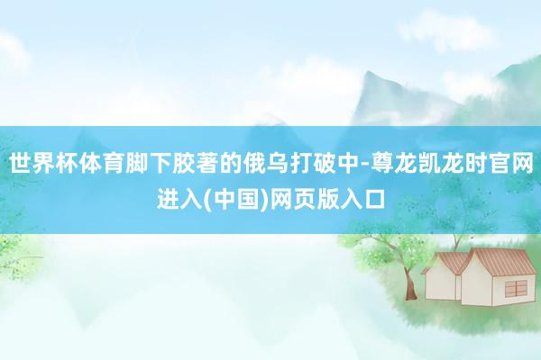 世界杯体育脚下胶著的俄乌打破中-尊龙凯龙时官网进入(中国)网页版入口