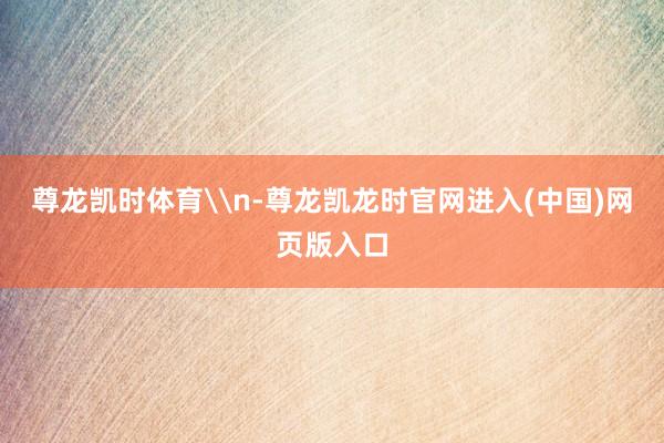 尊龙凯时体育\n-尊龙凯龙时官网进入(中国)网页版入口