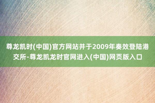 尊龙凯时(中国)官方网站并于2009年奏效登陆港交所-尊龙凯龙时官网进入(中国)网页版入口