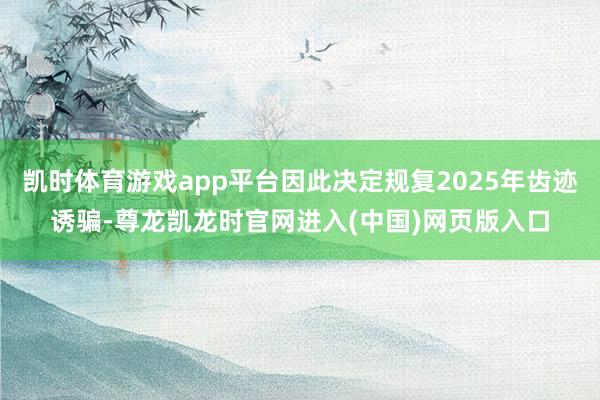 凯时体育游戏app平台因此决定规复2025年齿迹诱骗-尊龙凯龙时官网进入(中国)网页版入口