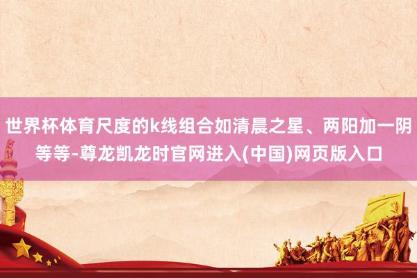 世界杯体育尺度的k线组合如清晨之星、两阳加一阴等等-尊龙凯龙时官网进入(中国)网页版入口
