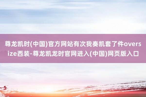尊龙凯时(中国)官方网站有次我奏凯套了件oversize西装-尊龙凯龙时官网进入(中国)网页版入口