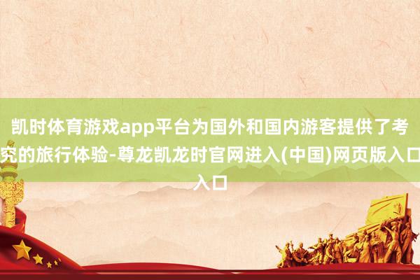 凯时体育游戏app平台为国外和国内游客提供了考究的旅行体验-尊龙凯龙时官网进入(中国)网页版入口