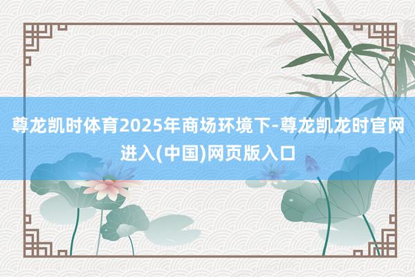 尊龙凯时体育2025年商场环境下-尊龙凯龙时官网进入(中国)网页版入口