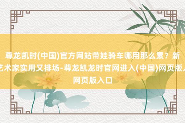 尊龙凯时(中国)官方网站带娃骑车哪用那么累？新日艺术家实用又排场-尊龙凯龙时官网进入(中国)网页版入口
