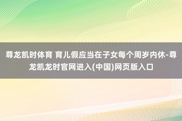尊龙凯时体育 育儿假应当在子女每个周岁内休-尊龙凯龙时官网进入(中国)网页版入口