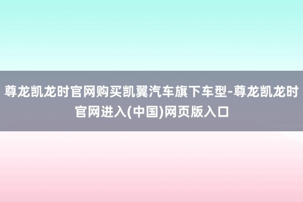 尊龙凯龙时官网购买凯翼汽车旗下车型-尊龙凯龙时官网进入(中国)网页版入口