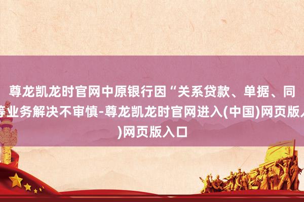 尊龙凯龙时官网中原银行因“关系贷款、单据、同行等业务解决不审慎-尊龙凯龙时官网进入(中国)网页版入口