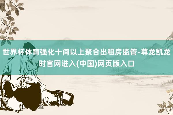 世界杯体育强化十间以上聚合出租房监管-尊龙凯龙时官网进入(中国)网页版入口
