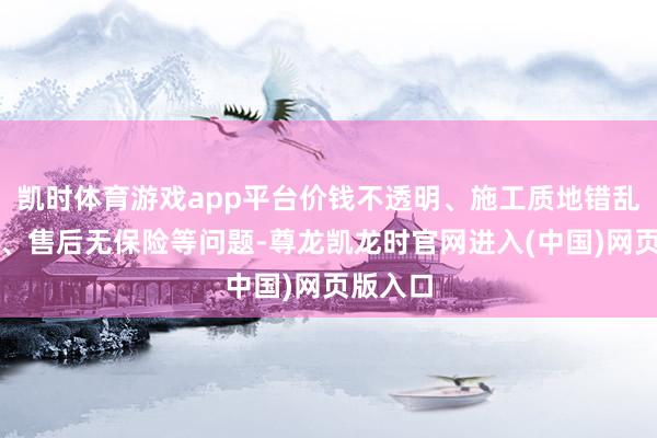 凯时体育游戏app平台价钱不透明、施工质地错乱不王人、售后无保险等问题-尊龙凯龙时官网进入(中国)网页版入口