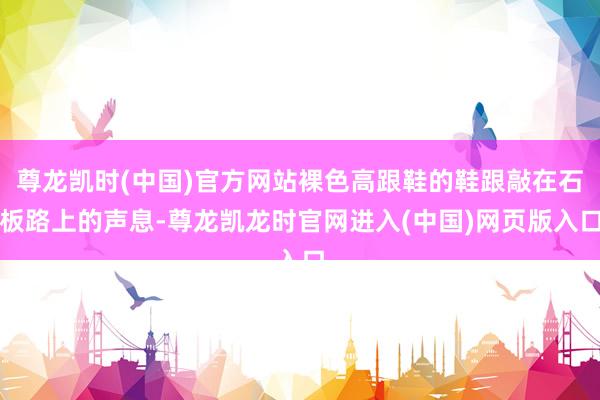 尊龙凯时(中国)官方网站裸色高跟鞋的鞋跟敲在石板路上的声息-尊龙凯龙时官网进入(中国)网页版入口