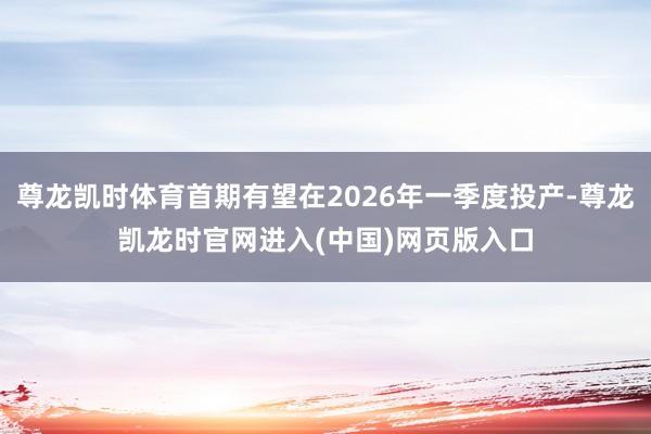 尊龙凯时体育首期有望在2026年一季度投产-尊龙凯龙时官网进入(中国)网页版入口