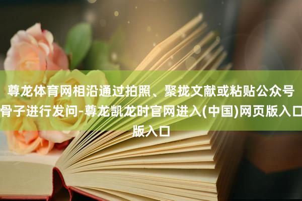 尊龙体育网相沿通过拍照、聚拢文献或粘贴公众号骨子进行发问-尊龙凯龙时官网进入(中国)网页版入口