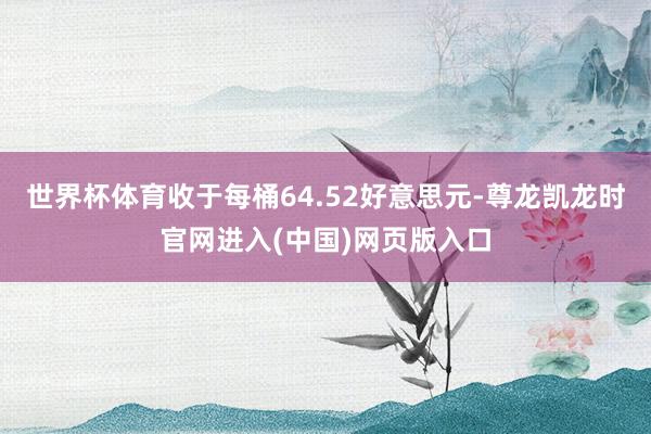 世界杯体育收于每桶64.52好意思元-尊龙凯龙时官网进入(中国)网页版入口
