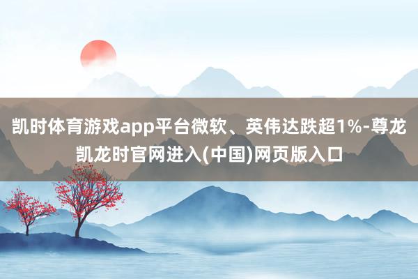 凯时体育游戏app平台微软、英伟达跌超1%-尊龙凯龙时官网进入(中国)网页版入口