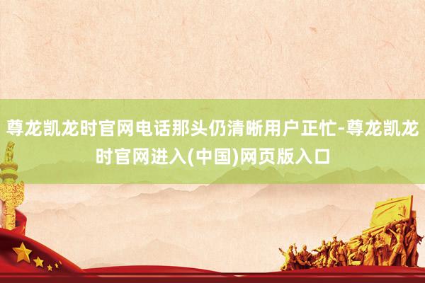 尊龙凯龙时官网电话那头仍清晰用户正忙-尊龙凯龙时官网进入(中国)网页版入口