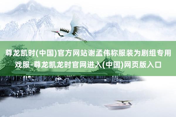 尊龙凯时(中国)官方网站谢孟伟称服装为剧组专用戏服-尊龙凯龙时官网进入(中国)网页版入口