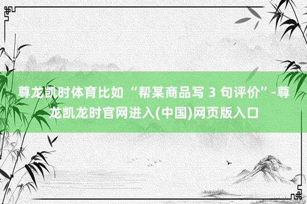尊龙凯时体育比如 “帮某商品写 3 句评价”-尊龙凯龙时官网进入(中国)网页版入口