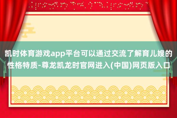 凯时体育游戏app平台可以通过交流了解育儿嫂的性格特质-尊龙凯龙时官网进入(中国)网页版入口