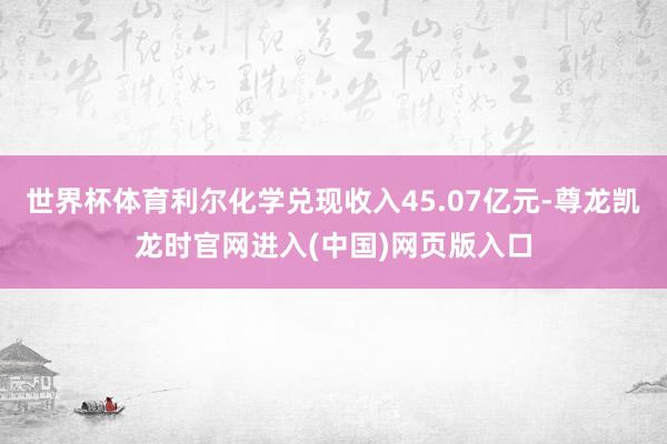 世界杯体育利尔化学兑现收入45.07亿元-尊龙凯龙时官网进入(中国)网页版入口