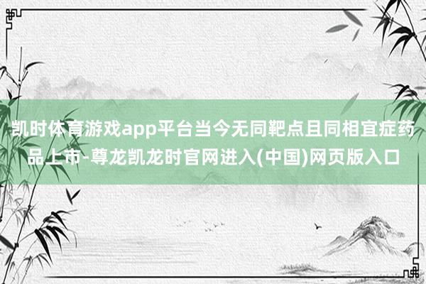 凯时体育游戏app平台当今无同靶点且同相宜症药品上市-尊龙凯龙时官网进入(中国)网页版入口