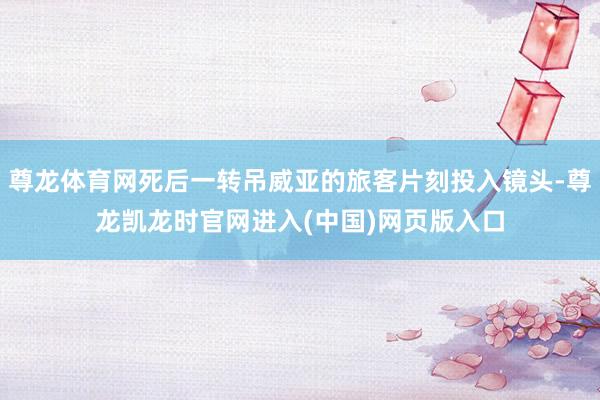 尊龙体育网死后一转吊威亚的旅客片刻投入镜头-尊龙凯龙时官网进入(中国)网页版入口