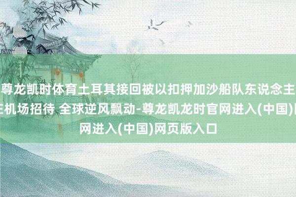 尊龙凯时体育土耳其接回被以扣押加沙船队东说念主员：官员在机场招待 全球逆风飘动-尊龙凯龙时官网进入(中国)网页版入口