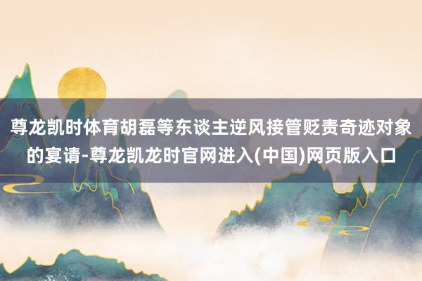 尊龙凯时体育胡磊等东谈主逆风接管贬责奇迹对象的宴请-尊龙凯龙时官网进入(中国)网页版入口