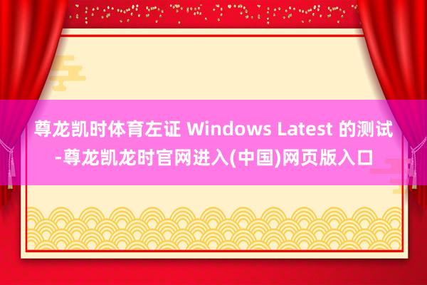 尊龙凯时体育左证 Windows Latest 的测试-尊龙凯龙时官网进入(中国)网页版入口