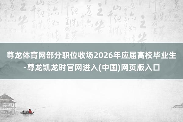 尊龙体育网部分职位收场2026年应届高校毕业生-尊龙凯龙时官网进入(中国)网页版入口