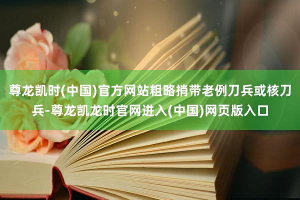 尊龙凯时(中国)官方网站粗略捎带老例刀兵或核刀兵-尊龙凯龙时官网进入(中国)网页版入口