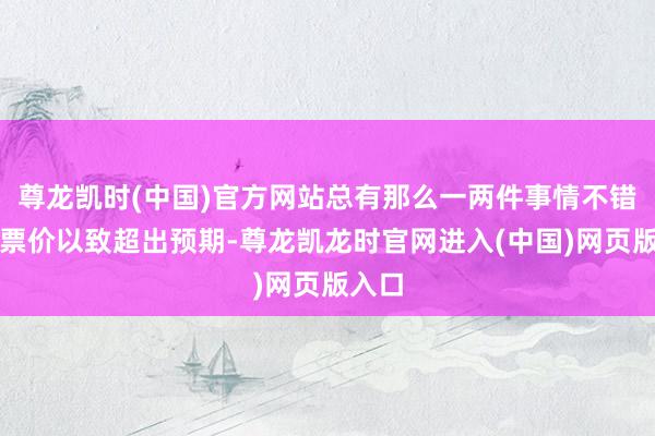 尊龙凯时(中国)官方网站总有那么一两件事情不错值回票价以致超出预期-尊龙凯龙时官网进入(中国)网页版入口