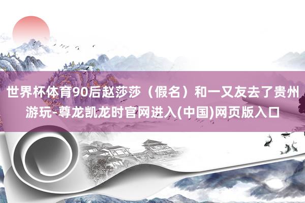 世界杯体育90后赵莎莎（假名）和一又友去了贵州游玩-尊龙凯龙时官网进入(中国)网页版入口