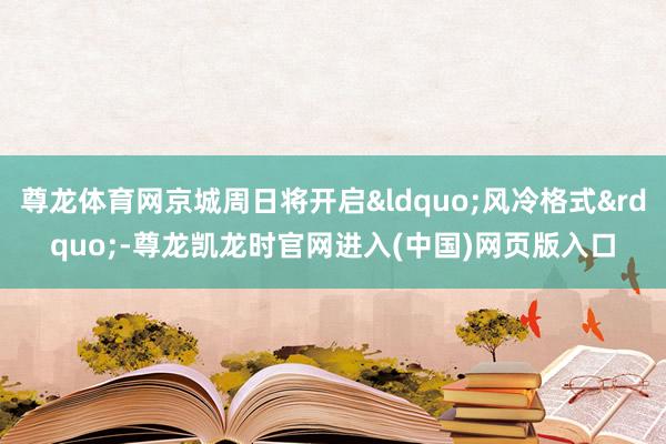 尊龙体育网京城周日将开启&ldquo;风冷格式&rdquo;-尊龙凯龙时官网进入(中国)网页版入口