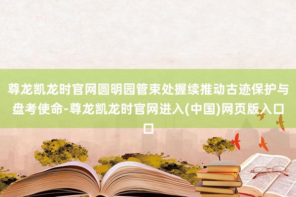 尊龙凯龙时官网圆明园管束处握续推动古迹保护与盘考使命-尊龙凯龙时官网进入(中国)网页版入口