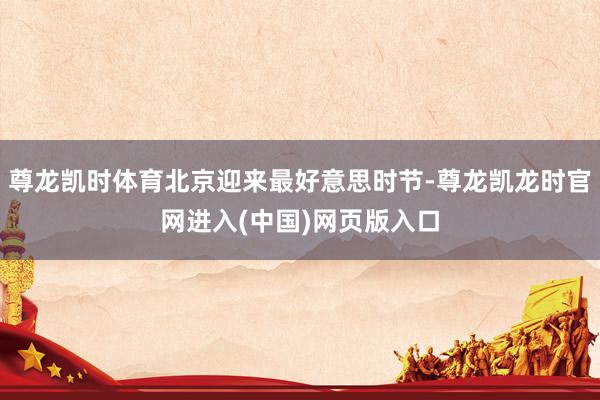 尊龙凯时体育北京迎来最好意思时节-尊龙凯龙时官网进入(中国)网页版入口