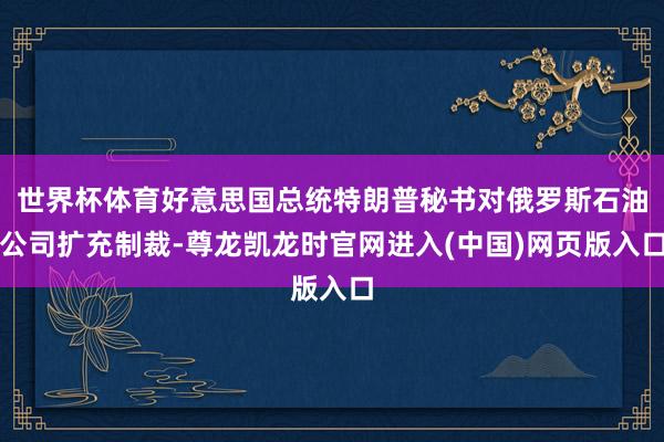 世界杯体育好意思国总统特朗普秘书对俄罗斯石油公司扩充制裁-尊龙凯龙时官网进入(中国)网页版入口