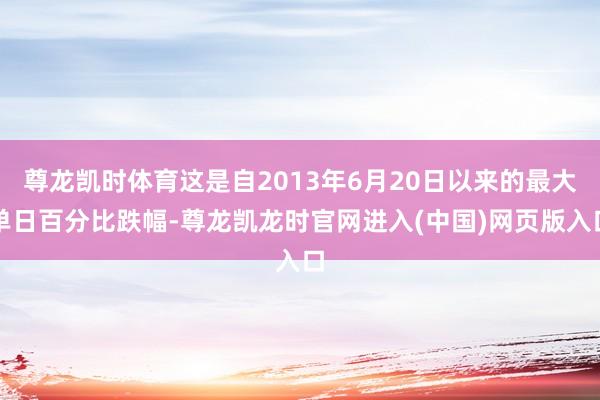 尊龙凯时体育这是自2013年6月20日以来的最大单日百分比跌幅-尊龙凯龙时官网进入(中国)网页版入口