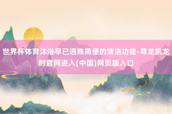 世界杯体育沐浴早已迥殊简便的清洁功能-尊龙凯龙时官网进入(中国)网页版入口